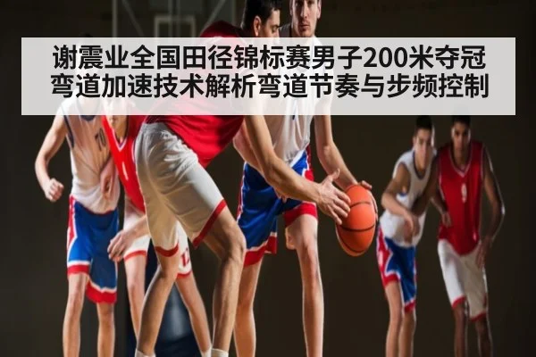 谢震业全国田径锦标赛男子200米夺冠弯道加速技术解析弯道节奏与步频控制
