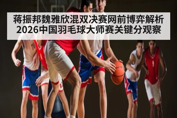 蒋振邦魏雅欣混双决赛网前博弈解析 2026中国羽毛球大师赛关键分观察